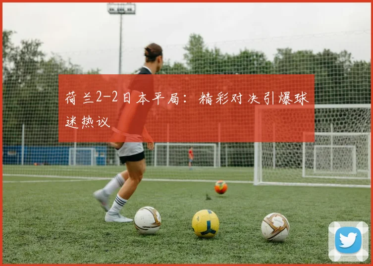 荷兰2-2日本平局：精彩对决引爆球迷热议
