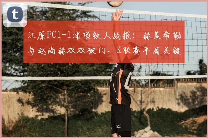 江原FC1-1浦项铁人战报：赫莱希勒与赵尚赫双双破门，K联赛平局关键点解析