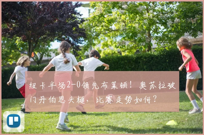 纽卡半场2-0领先布莱顿！奥苏拉破门丹伯恩头槌，比赛走势如何？