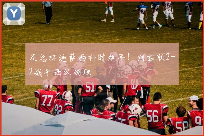 足总杯迪萨西补时绝平！利兹联2-2战平西汉姆联
