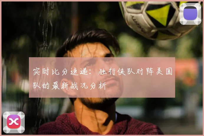 实时比分速递:独行侠队对阵美国队的最新战况分析