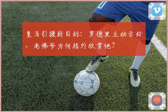 皇马引援新目标:罗德里主动示好,老佛爷为何格外欣赏他?